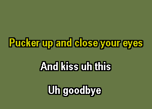 Pucker up and close your eyes

And kiss uh this

Uh goodbye