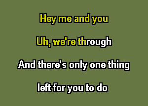 Hey me and you

Uh, we're through

And there's only one thing

left for you to do