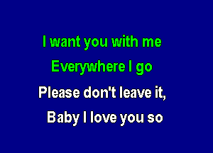 I want you with me
Everywhere I go

Please don't leave it,

Baby I love you so