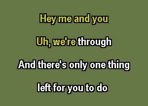 Hey me and you

Uh, we're through

And there's only one thing

left for you to do