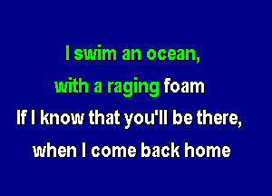 I swim an ocean,

with a raging foam

If I know that you'll be there,
when I come back home