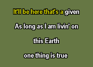 It'll be here that's a given

As long as I am livin' on
this Earth

one thing is true