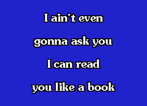 I ain't even

gonna ask you

I can read

you like a book