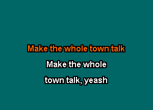 Make the whole town talk

Make the whole

town talk, yeash