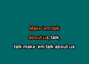 Make em talk

about us. talk,

talk make em talk about us