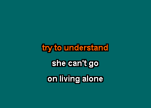 try to understand

she can't go

on living alone