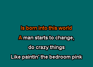 ls born into this world
A man starts to change,

do crazy things

Like paintin' the bedroom pink