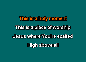 This is a holy moment

This is a place ofworship

Jesus where You're exalted

High above all