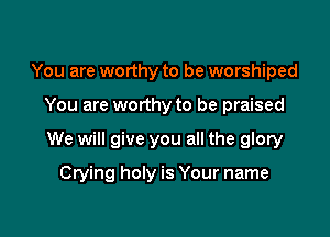 You are worthy to be worshiped

You are worthy to be praised

We will give you all the glory

Crying holy is Your name