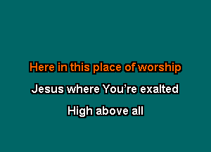 Here in this place ofworship

Jesus where You're exalted

High above all