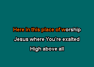 Here in this place ofworship

Jesus where You're exalted

High above all