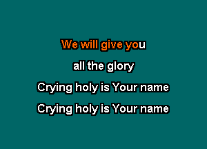 We will give you

all the glory
Crying holy is Your name

Crying holy is Your name