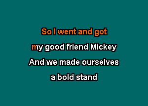 So Iwent and got

my good friend Mickey

And we made ourselves

a bold stand