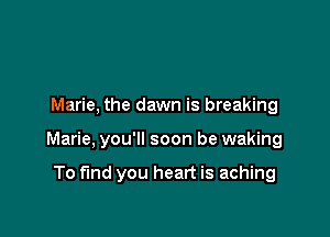 Marie. the dawn is breaking

Marie. you'll soon be waking

To find you heart is aching