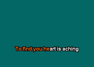 To find you heart is aching