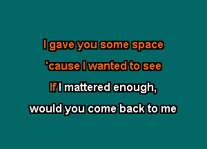 I gave you some space

'cause lwanted to see

lfl mattered enough,

would you come back to me