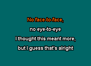 No face-to-face,

no eye-to-eye

I thought this meant more,

but I guess that's alright