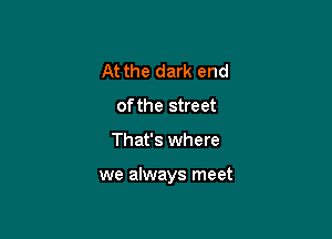 At the dark end
of the street

That's where

we always meet