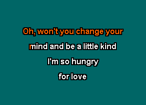 Oh, won't you change your

mind and be a little kind
I'm so hungry

for love