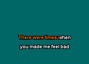 There were times when

you made me feel bad