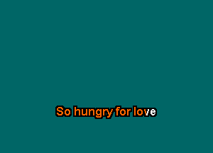 So hungry for love