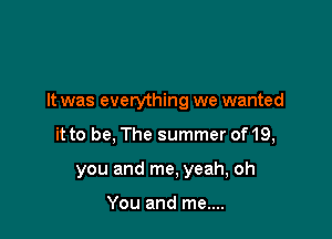 It was everything we wanted

it to be, The summer of 19,
you and me, yeah, oh

You and me....