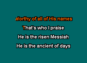 Worthy of all of His names
Thafs who I praise

He is the risen Messiah

He is the ancient of days