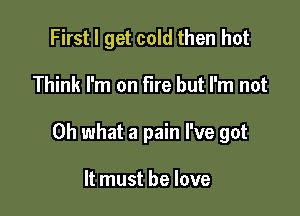 First I get cold then hot

Think I'm on fire but I'm not

Oh what a pain I've got

It must he love