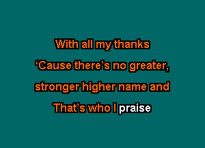 With all my thanks
Cause there s no greater,

stronger higher name and

That's who I praise