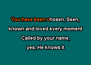 You have been chosen, Seen,

known and loved every moment

Called by your name,

yes, He knows it