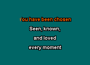 You have been chosen

Seen, known,

andloved

every moment