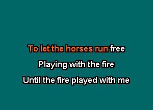 To let the horses run free

Playing with the fire

Until the fire played with me