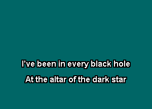 I've been in every black hole

At the altar of the dark star