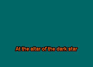 At the altar of the dark star