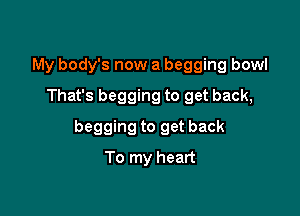 My body's now a begging bowl
That's begging to get back,

begging to get back

To my heart