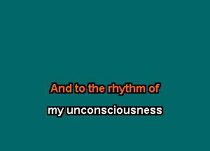 And to the rhythm of

my unconsciousness