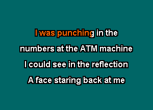 I was punching in the

numbers at the ATM machine
I could see in the reflection

A face staring back at me