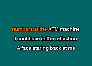 numbers at the ATM machine

I could see in the reflection

A face staring back at me