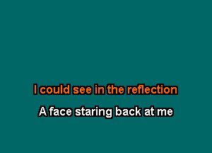 I could see in the reflection

A face staring back at me