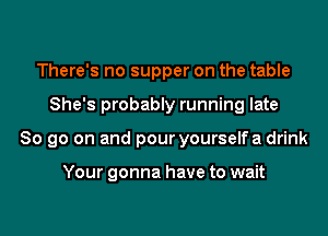 There's no supper on the table
She's probably running late
80 go on and pour yourselfa drink

Your gonna have to wait