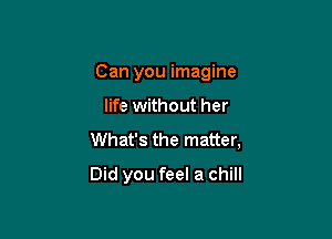 Can you imagine

life without her

What's the matter,

Did you feel a chill