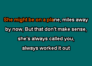 She might be on a plane, miles away
by now, But that don't make sense,
she's always called you,

always worked it out