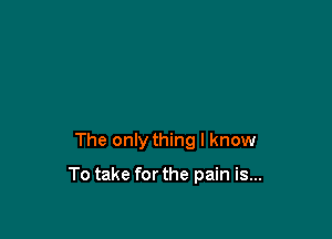 The only thing I know

To take for the pain is...