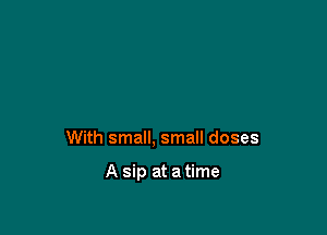 With small, small doses

A sip at a time