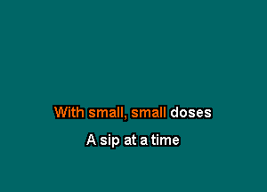 With small, small doses

A sip at a time