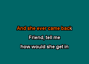 And she ever came back

Friend, tell me

how would she get in