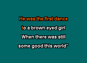 He was the first dance

to a brown eyed girl

When there was still

some good this worlw