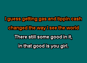 I guess getting gas and tippin cash
changed the way I see the world
There still some good in it,

in that good is you girl.