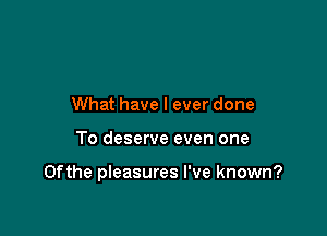 What have I ever done

To deserve even one

0fthe pleasures I've known?