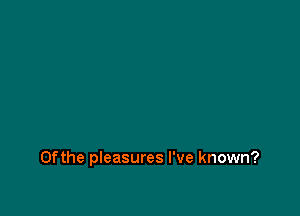 0fthe pleasures I've known?